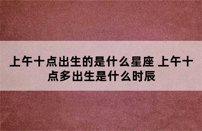 上午十点出生的是什么星座 上午十点多出生是什么时辰